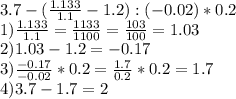 3.7 - (\frac{1.133}{1.1} - 1.2):(-0.02)*0.2\\1) \frac{1.133}{1.1} = \frac{1133}{1100} = \frac{103}{100} = 1.03\\2) 1.03 - 1.2 = -0.17\\3) \frac{-0.17}{-0.02} * 0.2 = \frac{1.7}{0.2}*0.2 = 1.7\\4)3.7 - 1.7 = 2\\