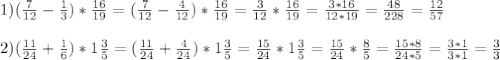 1)( \frac{7}{12} - \frac{1}{3} ) * \frac{16}{19} =( \frac{7}{12} - \frac{4}{12} ) * \frac{16}{19} =\frac{3}{12} * \frac{16}{19} = \frac{3*16}{12*19} = \frac{48}{228} = \frac{12}{57} \\ \\ 2) ( \frac{11}{24} + \frac{1}6}) * 1 \frac{3}{5} = ( \frac{11}{24} + \frac{4}{24}) * 1 \frac{3}{5} = \frac{15}{24} *1 \frac{3}{5} = \frac{15}{24} * \frac{8}{5} = \frac{15*8}{24*5} = \frac{3*1}{3*1} = \frac{3}{3}