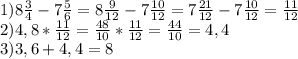 1)8 \frac{3}{4} -7 \frac{5}{6} =8 \frac{9}{12} -7 \frac{10}{12} =7 \frac{21}{12} -7 \frac{10}{12} = \frac{11}{12} \\ 2)4,8* \frac{11}{12} = \frac{48}{10} * \frac{11}{12} = \frac{44}{10} =4,4 \\ 3)3,6+4,4=8