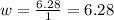 w= \frac{6.28}{1}=6.28