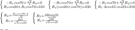 \left \{ {{-R_1cos70+\frac{\sqrt2}{2}R_2=0} \atop {R_1cos20+R_1cos70=350}} \right. \; \left \{ {{-R_1cos70+\frac{\sqrt2}{2}R_2=0} \atop {R_1(cos20+cos70)=350}} \right. \; \left \{ {{-R_1cos70+\frac{\sqrt2}{2}R_2=0} \atop {R_1\cdot 2cos45\cdot cos25=350}} \right. \\\\ \left \{ {{R_2= \frac{R_1cos70\cdot 2}{\sqrt2} } \atop {R_1=\frac{350}{\sqrt2cos25}}} \right. \; \left \{ {{R_2=\frac{350cos70}{cos25}} \atop {R_1=\frac{350}{\sqrt2cos25}}} \right. \\\\--