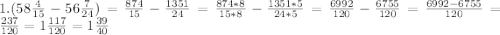 1. (58\frac{4}{15}-56\frac{7}{24})=\frac{874}{15}-\frac{1351}{24}=\frac{874*8}{15*8}-\frac{1351*5}{24*5}= \frac{6992}{120}-\frac{6755}{120}=\frac{6992-6755}{120}=\frac{237}{120}=1\frac{117}{120}=1\frac{39}{40}