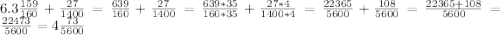 6.3\frac{159}{160}+\frac{27}{1400}=\frac{639}{160}+\frac{27}{1400}=\frac{639*35}{160*35}+\frac{27*4}{1400*4}=\frac{22365}{5600}+\frac{108}{5600}= \frac{22365+108}{5600}=\frac{22473}{5600}=4\frac{73}{5600}