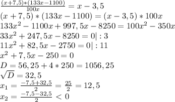 \frac{(x+7,5)* (133x - 1100)}{100x} =x - 3,5 \\ &#10;(x+7,5)* (133x - 1100) = (x - 3,5)*100x \\ &#10;133 x^{2} -1100x + 997,5x - 8250 = 100 x^{2} - 350x \\ &#10;33 x^{2} +247,5x - 8250 = 0 | :3 \\ &#10;11 x^{2} +82,5x - 2750 = 0 | :11 \\ &#10; x^{2} +7,5x - 250 = 0 \\&#10;D= 56,25 + 4*250 = 1056,25 \\ &#10; \sqrt{D}=32,5 \\ &#10; x_{1} = \frac{-7,5+32,5}{2} = \frac{25}{2}= 12,5 \\ &#10; x_{2} = \frac{-7,5-32,5}{2} \ \textless \ 0\\