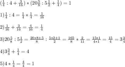 ( \frac{1}{4} :4 + \frac{3}{16} ) * (20 \frac{5}{8} : 5 \frac{1}{2} + \frac{1}{4} ) =1\\ \\ &#10;1) \frac{1}{4} : 4 = \frac{1}{4} * \frac{1}{4} = \frac{1}{16} \\ \\ &#10;2) \frac{1}{16} + \frac{3}{16} = \frac{4}{16} = \frac{1}{4} \\ \\ &#10;3) 20 \frac{5}{8} : 5 \frac{1}{2} = \frac{20*8+5}{8} : \frac{5*2+1}{2}= \frac{165}{8} * \frac{2}{11} = \frac{15*1}{4*1} = \frac{15}{4}=3 \frac{3}{4} \\ \\ &#10;4)3 \frac{3}{4} + \frac{1}{4} =4 \\ \\ &#10;5) 4 * \frac{1}{4} = \frac{4}{4} =1