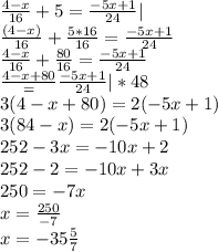 \frac{4-x}{16}+5=\frac{-5x+1}{24}|\\\frac{(4-x)}{16}+\frac{5*16}{16}=\frac{-5x+1}{24}\\\frac{4-x}{16}+\frac{80}{16}=\frac{-5x+1}{24}\\\frac{4-x+80}=\frac{-5x+1}{24}|*48\\3(4-x+80)=2(-5x+1)\\3(84-x)=2(-5x+1)\\252-3x=-10x+2\\252-2=-10x+3x\\250=-7x\\x=\frac{250}{-7}\\x=-35\frac{5}{7}