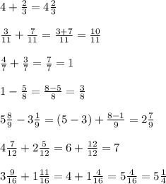 4 + \frac{2}{3} =4 \frac{2}{3} \\ \\ &#10; \frac{3}{11} + \frac{7}{11} = \frac{3+7}{11} = \frac{10}{11} \\ \\ &#10; \frac{4}{7} + \frac{3}{7} = \frac{7}{7} =1 \\ \\ &#10;1- \frac{5}{8} = \frac{8-5}{8} = \frac{3}{8} \\ \\ &#10;5 \frac{8}{9} -3 \frac{1}{9} =(5-3) + \frac{8-1}{9} = 2 \frac{7}{9} \\ \\ &#10;4 \frac{7}{12} +2 \frac{5}{12} = 6+ \frac{12}{12} =7 \\ \\ &#10;3 \frac{9}{16} + 1 \frac{11}{16} = 4+1 \frac{4}{16} =5 \frac{4}{16} =5 \frac{1}{4} \\ \\ &#10;&#10;