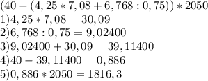 (40-(4,25*7,08+6,768:0,75))*2050 \\ 1) 4,25*7,08=30,09 \\ 2) 6,768:0,75=9,02400 \\ 3) 9,02400+30,09=39,11400 \\ 4) 40-39,11400=0,886 \\ 5) 0,886*2050=1816,3