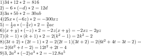 1) 34 * 12*2=816\\&#10;2) -6 * (-d)*2=12d\\&#10;3) 3a * 5b *2=30ab\\&#10;4) 25x * (-6z)*2=-300xz\\&#10;5) -\frac{1}{2}a *( -\frac{3}{5}c)*2=\frac{3}{5}ac\\&#10;6) (x+y) * (-z)*2=-2z(x+y)=-2xz-2yz\\&#10;7) (k-1) * (k+1)*2=2(k^2-1)=2k^2-2\\&#10;8) (3t+2) *(2t-1)*2=2(2t-1)(3t+2)=2(6t^2+4t-3t-2)=\\=2(6t^2+t-2)=12t^2+2t-4\\&#10;9) 3,2a^2 *(-2)a^3*2=-12.8a^5