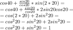 cos40+ \frac{sin20}{cos20}*sin(2*20)= \\ &#10;=cos40+ \frac{sin20}{cos20}*2sin20cos20= \\ &#10;=cos(2*20)+2sin^220= \\ &#10;=cos^220-sin^220+2sin^220= \\ &#10;=cos^220+sin^220=1