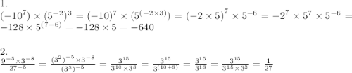 1. \\ ( { - 10}^{7} ) \times ({ 5}^{ - 2} )^{3} = ({ - 10})^{7} \times ( {5}^{ (-2 \times 3)} ) = {( - 2 \times 5)}^{7} \times {5}^{ -6} = { - 2}^{7} \times {5}^{7} \times {5}^{ - 6} = - 128 \times {5}^{(7 - 6)} = - 128 \times 5 = - 640 \\ \\ 2. \\ \frac{ {9}^{ - 5} \times {3}^{ - 8} }{ {27}^{ - 5} } = \frac{ { ({3}^{2} )}^{ - 5} \times {3}^{ - 8} }{ {( {3}^{3}) }^{ - 5} } = \frac{ {3}^{15} }{ {3}^{10} \times {3}^{8} } = \frac{ {3}^{15} }{ {3}^{(10 + 8)} } = \frac{ {3}^{15} }{ {3}^{18} } = \frac{ {3}^{15} }{ {3}^{15} \times { 3}^{3} } = \frac{1}{27}