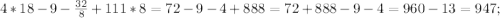 4*18-9-\frac{32}{8}+111*8=72-9-4+888=72+888-9-4=960-13=947;