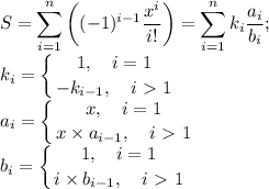 \displaystyle S=\sum_{i=1}^n\left((-1)^{i-1} \frac{x^i}{i!} \right)= \sum_{i=1}^n k_i\frac{a_i}{b_i}; \\ k_i= \left \{ 1, \quad i=1 \atop -k_{i-1}, \quad i\ \textgreater \ 1 \right. \\ a_i= \left \{ {{x, \quad i=1} \atop {x\times a_{i-1}, \quad i\ \textgreater \ 1}} \right. \\ b_i= \left \{ {{1, \quad i=1} \atop {i\times b_{i-1}, \quad i\ \textgreater \ 1}} \right.