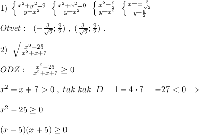 1)\; \left \{ {{x^2+y^2=9} \atop {y=x^2}} \right. \; \left \{ {{x^2+x^2=9} \atop {y=x^2}} \right. \; \left \{ {{x^2}=\frac{9}{2} \atop {y=x^2}} \right. \; \left \{ {{x=\pm \frac{3}{\sqrt2}} \atop {y=\frac{9}{2}}} \right. \\\\Otvet:\; \; (-\frac{3}{\sqrt2};\frac{9}{2})\; ,\; (\frac{3}{\sqrt2};\frac{9}{2})\; .\\\\2)\; \; \sqrt{\frac{x^2-25}{x^2+x+7}}\\\\ODZ:\; \; \frac{x^2-25}{x^2+x+7} \geq 0\\\\x^2+x+7\ \textgreater \ 0\; ,\; tak\; kak\; \; D=1-4\cdot 7=-27\ \textless \ 0\; \Rightarrow \\\\x^2-25 \geq 0\\\\(x-5)(x+5) \geq 0