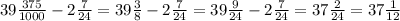 39 \frac{375}{1000} - 2 \frac{7}{24} = 39 \frac{3}{8} - 2 \frac{7}{24} = 39 \frac{9}{24} -2 \frac{7}{24} = 37 \frac{2}{24} =37 \frac{1}{12}