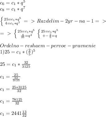 c_{6}=c_{1}*q^5\\c_{8}=c_{1}*q^7\\\\ \left \{ {{25=c_{1}*q^5} \atop {4=c_{1}*q^7}} \right. =\ \textgreater \ Razdelim-2yr-na-1=\ \textgreater \ \\\\=\ \textgreater \ \left \{ {{25=c_{1}*q^5} \atop {\frac{4}{25}=q^2}} \right.\left \{ {{25=c_{1}*q^5} \atop {+-\frac{2}{5}=q}} \right.\\\\Ordelno-reshaem-pervoe-yravnenie\\1)25=c_{1}*(\frac{2}{5})^5\\\\25=c_{1}*\frac{32}{3125}\\\\c_{1}=\frac{25}{\frac{32}{3125}}\\\\c_{1}=\frac{25*3125}{32}\\\\c_{1}=\frac{78125}{32}\\\\c_{1}=2441\frac{13}{32}