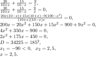 \frac{20}{10+x} + \frac{15}{10-x} = \frac{9}{x}, \\ \frac{20}{10+x} + \frac{15}{10-x} - \frac{9}{x} = 0, \\ \frac{20x(10-x)+15x(10+x)-9(100-x^2)}{(10+x)(10-x)x} = 0, \\ 200x-20x^2+150x+15x^2-900+9x^2 = 0, \\ 4x^2+350x-900 = 0, \\ 2x^2+175x-450 = 0, \\ D=34225=185^2, \\ x_1=-90\ \textless \ 0, \ \ x_2=2,5, \\ x=2,5.