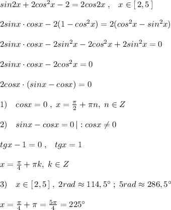 sin2x+2cos^2x-2=2cos2x\; ,\; \; \; x\in [\, 2,5\, ]\\\\2sinx\cdot cosx-2(1-cos^2x)=2(cos^2x-sin^2x)\\\\2sinx\cdot cosx-2sin^2x-2cos^2x+2sin^2x=0\\\\2sinx\cdot cosx-2cos^2x=0\\\\2cosx\cdot (sinx-cosx)=0\\\\1)\quad cosx=0\; ,\; x=\frac{\pi}{2}+\pi n,\; n\in Z\\\\2)\quad sinx-cosx=0\, |:cosx\ne 0\\\\tgx-1=0\; ,\; \; \; tgx=1\\\\x=\frac{\pi}{4}+\pi k,\; k\in Z\\\\3)\quad x\in [\, 2,5\, ]\; ,\; 2rad\approx 114,5^\circ \; ;\; 5rad\approx 286,5^\circ \\\\x=\frac{\pi}{4}+\pi =\frac{5\pi}{4}=225^\circ