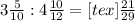 3 \frac{5}{10} : 4 \frac{10}{12} = [tex] \frac{21}{29}