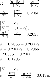 K=\frac{[H^{+}][F^{-}]}{[HF]}=\frac{[H^{+}]^{2}}{[HF]}\\\\\frac{K}{[H^{+}]}=\frac{[H^{+}]}{[HF]}=0.2055\\\\\[[H^{+}]=\alpha c\\\[[HF]=(1-\alpha )c\\\frac{[H^{+}]}{[HF]}=\frac{\alpha }{1-\alpha } =0.2055\\\\\alpha=0.2055-0.2055\alpha\\\alpha +0.2055\alpha=0.2055\\1.2055\alpha =0.2055\\\alpha =0.1705\\\\\[[H^{+}]=\alpha c\\c=\frac{[H^{+}]}{\alpha } = \frac{10^{-2.5}}{0.1705}=0.019 M