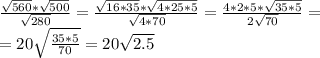 \frac{ \sqrt{560}* \sqrt{500} }{ \sqrt{280} }= \frac{ \sqrt{16*35}* \sqrt{4*25*5} }{ \sqrt{4*70} }= \frac{4*2*5* \sqrt{35*5} }{ 2\sqrt{70} } = \\ =20 \sqrt{ \frac{35*5}{70} }=20 \sqrt{2.5}