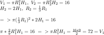 V_1= \pi R_1^2H_1,\ V_2= \pi R_2^2H_2=16\\&#10;H_2=2H_1, \ R_2= \frac{1}{3}R_1\\ \\ =\ \textgreater \ \pi ( \frac{1}{3}R_1)^2*2H_1=16\\ \\ \pi *\frac{2}{9}R_1^2H_1=16\ =\ \textgreater \ \pi R_1^2H_1= \frac{16*9}{2}=72=V_1