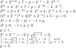 4^{x}+2^{x+2}+7=p-4^{-x}-2\cdot2^{1-x}, \\ 2^{2x}+4\cdot2^{x}+7=p-2^{-2x}-4\cdot2^{-x}, \\ 2^{2x}+2+2^{-2x}+4\cdot2^{x}+4\cdot2^{-x}+5-p=0, \\ (2^{x}+2^{-x})^2+4(2^{x}+2^{-x})+5-p=0, \\ D=4-(5-p)=-1+p, \\ D \geq 0, \ -1+p \geq 0, \\ p \geq 1, \\ 2^{x}+2^{-x}=-2\pm\sqrt{p-1}\ \textgreater \ 0, \\ \left [ {{-2-\sqrt{p-1}\ \textgreater \ 0,} \atop {-2+\sqrt{p-1}\ \textgreater \ 0;}} \right. \left [ {{\sqrt{p-1}\ \textless \ -2,} \atop {\sqrt{p-1}\ \textgreater \ 2;}} \right. \left [ {{x\in\varnothing,} \atop {p-1\ \textgreater \ 4;}} \right. \\ p\ \textgreater \ 5.