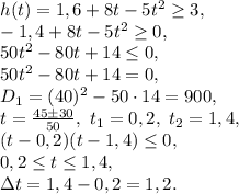 h(t)=1,6+8t-5t^2\geq3, \\ -1,4+8t-5t^2\geq0, \\ 50t^2-80t+14\leq0, \\ 50t^2-80t+14=0, \\ D_1=(40)^2-50\cdot14=900, \\ t=\frac{45\pm30}{50}, \ t_1=0,2, \ t_2=1,4, \\ (t-0,2)(t-1,4) \leq 0, \\ 0,2 \leq t \leq 1,4, \\ \Delta t=1,4-0,2=1,2.