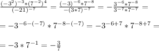 \frac{(-3^2)^{-3}*(7^{-2})^4}{(-21)^{-7}}= \frac{(-3)^{-6}*7^{-8}}{-(3*7)^{-7}}=- \frac{3^{-6}*7^{-8}}{3^{-7}*7^{-7}} = \\ \\ &#10;=-3^{-6-(-7)}*7^{-8-(-7)}=-3^{-6+7}*7^{-8+7}= \\ \\ &#10;=-3*7^{-1}=- \frac{3}{7}