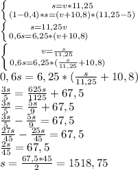 \left \{ {{s=v*11,25} \atop {(1-0,4)*s=(v+10,8)*(11,25-5)}} \right. \\ \left \{ {{s=11,25v} \atop {0,6s=6,25*(v+10,8)}} \right. \\ \left \{ {{v= \frac{s}{11,25} } \atop {0,6s=6,25*(\frac{s}{11,25}+10,8)}} \right. \\ 0,6s=6,25*(\frac{s}{11,25}+10,8)\\ \frac{3s}{5}=\frac{625s}{1125}+67,5\\ \frac{3s}{5}=\frac{5s}{9}+67,5\\ \frac{3s}{5}-\frac{5s}{9}=67,5\\ \frac{27s}{45}-\frac{25s}{45}=67,5\\ \frac{2s}{45}=67,5\\s= \frac{67,5*45}{2}=1518,75