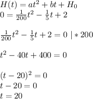 H (t) = at^2 +bt + H_0 \\ &#10;0= \frac{1}{200} t^2- \frac{1}{5} t+2 \\ \\ \frac{1}{200} t^2- \frac{1}{5} t+2=0\ |*200 \\ \\ t^2-40t+400=0 \\ \\ (t-20)^{2} =0 \\ t-20=0 \\ t=20