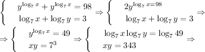 \begin{cases}&#10; & \text{ } y^{\log_7x}+y^{\log_7x}=98 \\ &#10; & \text{ } \log_7x+\log_7y=3 &#10;\end{cases}\Rightarrow\begin{cases}&#10; & \text{ } 2y^{\log_7x=98} \\ &#10; & \text{ } \log_7x+\log_7y=3 &#10;\end{cases}\Rightarrow\\ \\ \Rightarrow\begin{cases}&#10; & \text{ } y^{\log_7x}=49 \\ &#10; & \text{ } xy=7^3 &#10;\end{cases}\Rightarrow\begin{cases}&#10; & \text{ } \log_7x\log_7y=\log_749 \\ &#10; & \text{ } xy=343 &#10;\end{cases}\Rightarrow