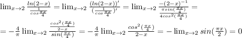 \lim_{x \to 2} \frac{ln(2-x)}{ \frac{1}{cos \frac{ \pi x}{4}} } =\lim_{x \to 2} \frac{(ln(2-x))'}{( \frac{1}{cos \frac{ \pi x}{4}})' } =\lim_{x \to 2} \frac{-(2-x)^{-1}}{ \frac{ \pi sin( \frac{ \pi x}{4}) }{4cos^2( \frac{ \pi x}{4}) } } } = \\ &#10;=- \frac{4}{ \pi } \lim_{x \to 2} \frac{ \frac{cos^2(\frac{ \pi x}{4})}{2-x} }{sin(\frac{ \pi x}{4})} =- \frac{4}{ \pi } \lim_{x \to 2} \frac{cos^2(\frac{ \pi x}{4})}{2-x} =- \lim_{x \to 2}sin(\frac{ \pi x}{2})=0