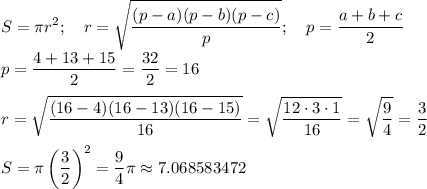 \displaystyle S= \pi r^2; \quad r= \sqrt{ \frac{(p-a)(p-b)(p-c)}{p}}; \quad p= \frac{a+b+c}{2} \\ p= \frac{4+13+15}{2}= \frac{32}{2}=16 \\ \\ r= \sqrt{ \frac{(16-4)(16-13)(16-15)}{16}}= \sqrt{ \frac{12\cdot3\cdot1}{16} }= \sqrt{ \frac{9}{4} }= \frac{3}{2} \\ \\ S= \pi\left(\frac{3}{2}\right)^2= \frac{9}{4}\pi \approx 7.068583472