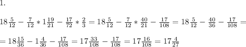 1.\\\\18\frac{5}{12} - \frac{7}{12}*1 \frac{19}{21} - \frac{17}{72}*\frac 2 3 = 18\frac{5}{12} - \frac{7}{12}*\frac{40}{21} - \frac{17}{108} = 18\frac{5}{12} - \frac{40}{36}- \frac{17}{108} = \\ \\ = 18\frac{15}{36}-1\frac 4{36} - \frac{17}{108} = 17\frac{33}{108} - \frac{17}{108} = 17\frac{16}{108} = 17\frac{4}{27}