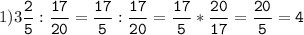 1)3\tt\displaystyle\frac{2}{5}:\frac{17}{20}=\frac{17}{5}:\frac{17}{20}=\frac{17}{5}*\frac{20}{17}=\frac{20}{5}=4