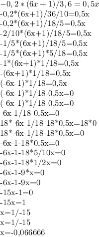 -0,2*(6x+1)/3,6=0,5x&#10;&#10;-0,2*(6x+1)/36/10=0,5x&#10;&#10;-0,2*(6x+1)/18/5=0,5x&#10;&#10;-2/10*(6x+1)/18/5=0,5x&#10;&#10;-1/5*(6x+1)/18/5=0,5x&#10;&#10;-1/5*(6x+1)*5/18=0,5x&#10;&#10;-1*(6x+1)*1/18=0,5x&#10;&#10;-(6x+1)*1/18=0,5x&#10;&#10;(-6x-1)*1/18=0,5x&#10;&#10;(-6x-1)*1/18-0,5x=0&#10;&#10;(-6x-1)*1/18-0,5x=0&#10;&#10;-6x-1/18-0,5x=0&#10;&#10;18*-6x-1/18-18*0,5x=18*0&#10;&#10;18*-6x-1/18-18*0,5x=0&#10;&#10;-6x-1-18*0,5x=0&#10;&#10;-6x-1-18*5/10x=0&#10;&#10;-6x-1-18*1/2x=0&#10;&#10;-6x-1-9*x=0&#10;&#10;-6x-1-9x=0&#10;&#10;-15x-1=0&#10;&#10;-15x=1&#10;&#10;x=1/-15&#10;&#10;x=1/-15&#10;&#10;x=-0,066666&#10;