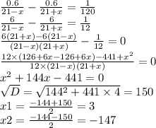 \frac{0.6}{21 - x} - \frac{0.6}{21 + x} = \frac{1}{120} \\ \frac{6}{21 - x} - \frac{6}{21 + x} = \frac{1}{12} \\ \frac{6(21 + x) - 6(21 - x)}{(21 - x)(21 + x)} - \frac{1}{12} = 0 \\ \frac{12 \times (126 + 6x - 126 + 6x) - 441 + {x}^{2} }{12 \times (21 - x)(21 + x)} = 0 \\ {x}^{2} + 144x - 441 = 0 \\ \sqrt{D} = \sqrt{144^{2} + 441 \times 4} = 150 \\ x1 = \frac{ - 144 + 150}{2} = 3 \\ x2 = \frac{ - 144 - 150}{2} = - 147