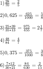 1) \frac{28}{70} = \frac{2}{5} \\ \\ 2) 0,625= \frac{625}{1000} = \frac{5}{8} \\ \\ 3) \frac{25*39}{35*13}= \frac{975}{455} = 2 \frac{1}{7} \\ \\ 4) \frac{48}{84}= \frac{4}{7} \\ \\ 5) 0,375= \frac{375}{1000}= \frac{3}{8} \\ \\ 6) \frac{7*12}{30*21} = \frac{84}{630}= \frac{2}{15}