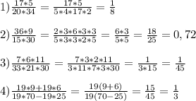 1) \frac{17*5}{20*34}= \frac{17*5}{5*4*17*2}= \frac{1}{8} \\ \\ 2)\frac{36*9}{15*30}= \frac{2*3*6*3*3}{5*3*3*2*5}= \frac{6*3}{5*5}= \frac{18}{25}=0,72 \\ \\ 3) \frac{7*6*11}{33*21*30}= \frac{7*3*2*11}{3*11*7*3*30}= \frac{1}{3*15}= \frac{1}{45} \\ \\ 4)\frac{19*9+19*6}{19*70-19*25} = \frac{19(9+6)}{19(70-25)}= \frac{15}{45}= \frac{1}{3}