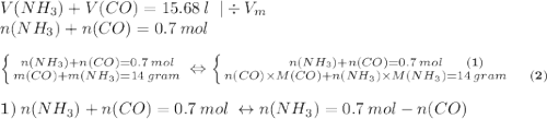 V(NH_{3})+V(CO)=15.68\:l\;\;|\div V_{m}\\n(NH_{3})+n(CO)=0.7\:mol\\\\\left \{ {{n(NH_{3})+n(CO)=0.7\:mol} \atop {m(CO)+m(NH_{3})=14\:gram}} \right. \Leftrightarrow \left \{ {{n(NH_{3})+n(CO)=0.7\:mol\;\;\;\;\;\;\bold{(1)}} \atop {n(CO)\times M(CO)+n(NH_{3})\times M(NH_{3})=14\:gram\;\;\;\;\;\;\bold{(2)}}} \right.\\\\~\bold{1)} \:n(NH_{3})+n(CO)=0.7\:mol\:\leftrightarrow n(NH_{3})=0.7\:mol-n(CO)