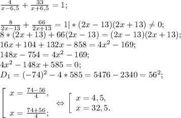 \frac{4}{x-6,5} +\frac{33}{x+6,5} =1;\\\\\frac{8}{2x-13} +\frac{66}{2x+13} =1 |*(2x-13)(2x+13) \neq 0;\\8*(2x+13)+66(2x-13) =(2x-13)(2x+13) ;\\16x+104 +132x- 858=4x^{2} -169;\\148x-754=4x^{2} -169;\\4x^{2} -148x+585=0;\\D{_1} = (-74)^{2} -4*585= 5476-2340=56^{2} ;\\\\\left [ \begin{array}{lcl} {{x=\frac{74-56}{4} ,} \\\\ {x=\frac{74+56}{4}; }} \end{array} \right.\Leftrightarrow \left [ \begin{array}{lcl} {{x=4,5,} \\ {x=32,5.}} \end{array} \right.