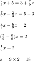 \frac{2}{3} x + 5 = 3 + \frac{7}{9} x \\ \\ \frac{7}{9} x - \frac{2}{3} x = 5 - 3 \\ \\ \frac{7}{9} x - \frac{6}{9} x = 2 \\ \\ ( \frac{7}{9} - \frac{6}{9} )x = 2 \\ \\ \frac{1}{9} x = 2 \\ \\ x = 9 \times 2 = 18 \\ \\