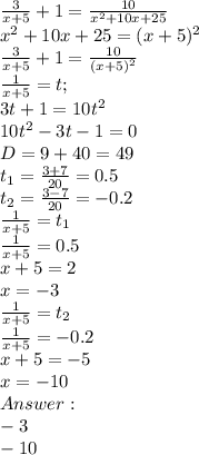 \frac{3}{x+5} +1=\frac{10}{x^2+10x+25}\\x^2+10x+25 = (x+5)^2\\\frac{3}{x+5} +1=\frac{10}{(x+5)^2}\\\frac{1}{x+5}=t;\\3t+1=10t^2\\10t^2-3t-1=0\\D = 9 + 40 = 49\\t_1 = \frac{3+7}{20} = 0.5\\t_2=\frac{3-7}{20}=-0.2\\\frac{1}{x+5} = t_1\\\frac{1}{x+5} = 0.5\\x+5 = 2\\x = -3\\\frac{1}{x+5} = t_2\\\frac{1}{x+5} = -0.2\\x+5 = -5\\x = -10\\Answer: \\-3\\-10