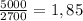 \frac{5000}{2700} = 1,85