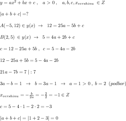 y=ax^2+bx+c\; ,\; \; \; a\ \textgreater \ 0\; ,\; \; \; a,b,c,x_{vershinu}}\; \in Z\\\\|a+b+c|=?\\\\A(-5,12)\in y(x)\; \to \; \; 12=25a-5b+c\\\\B(2,5)\; \in y(x)\; \to \; \; 5=4a+2b+c\\\\c=12-25a+5b\; ,\; \; c=5-4a-2b\\\\12-25a+5b=5-4a-2b\\\\21a-7b=7\; |:7\\\\3a-b=1\; \; \to \ \; b=3a-1\; \; \to \; \; a=1\ \textgreater \ 0\; ,\; b=2\; \; (podbor)\\\\x_{vershinu}=-\frac{b}{2a}=-\frac{2}{2}=-1\in Z\\\\c=5-4\cdot 1-2\cdot 2=-3\\\\|a+b+c|=|1+2-3|=0}