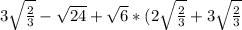 3 \sqrt{ \frac{2}{3} } - \sqrt{24} + \sqrt{6} *(2 \sqrt{ \frac{2}{3} } +3 \sqrt{ \frac{2}{3} }