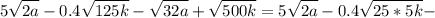 \displaystyle 5 \sqrt{2a}-0.4 \sqrt{125k}- \sqrt{32a}+ \sqrt{500k}=5 \sqrt{2a}-0.4 \sqrt{25*5k}-