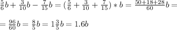 \frac{5}{6}b+ \frac{3}{10} b - \frac{7}{15} b = ( \frac{5}{6} + \frac{3}{10} + \frac{7}{15} )*b = \frac{50 + 18 + 28}{60} b = \\ \\= \frac{96}{60}b = \frac{8}{5} b = 1 \frac{3}{5}b=1.6b \\ \\ &#10;