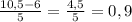 \frac{10,5-6}{5} =\frac{4,5}{5}=0,9